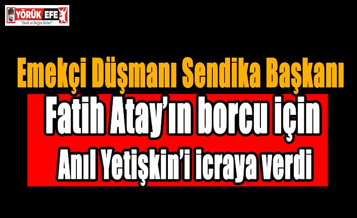 Emekçi Düşmanı Sendika Başkanı Fatih Atay’ın borcu için Anıl Yetişkin’i icraya verdi